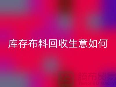 庫存布料回收生意如此內卷如何解決？上海騰布貿易有限公司