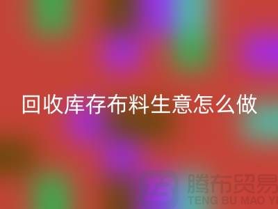 回收庫存布料生意怎么做好做的長久？上海騰布貿(mào)易有限公司