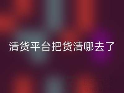 清貨平臺把貨清哪去了？如何找客戶銷售-上海騰布貿(mào)易公司深度解析