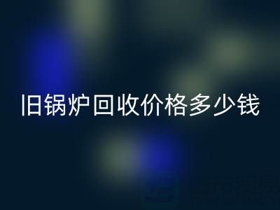 舊鍋爐回收價格多少錢？平臺聯系方式及評估指南