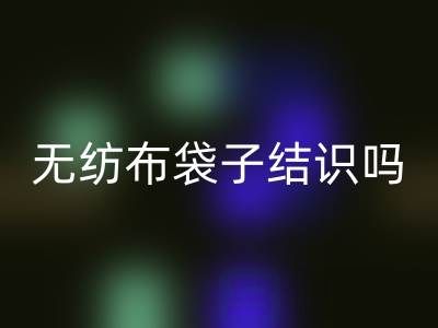 無紡布袋子結識嗎？是否耐用？是否有毒嗎？